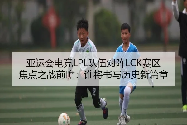 亚运会电竞LPL队伍对阵LCK赛区焦点之战前瞻：谁将书写历史新篇章